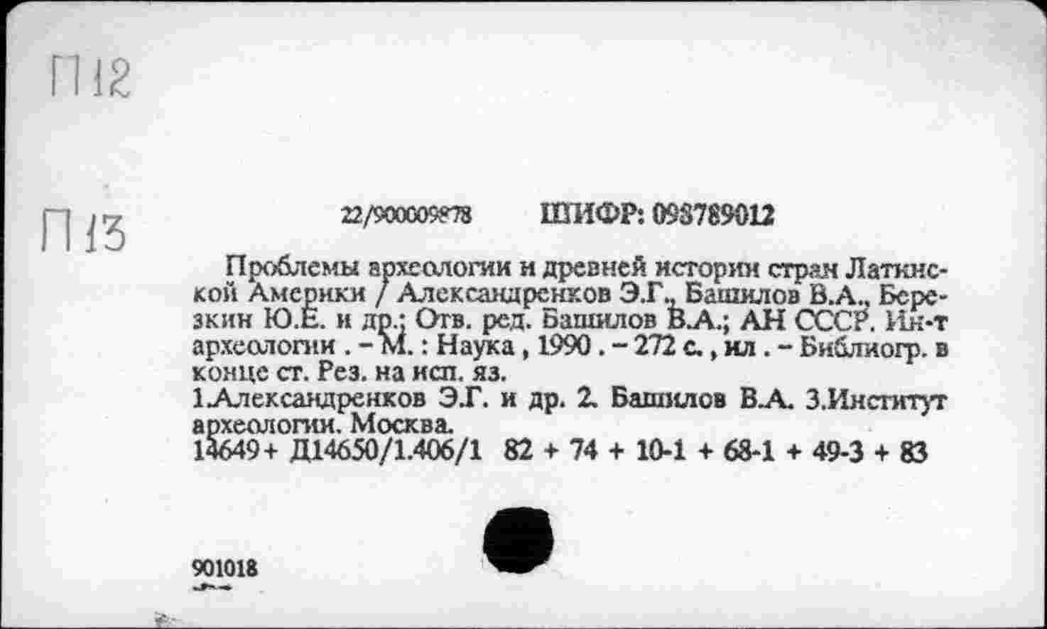 ﻿ГН 2
ГИЗ
22/900005*78 ШИФР: 098789012
Проблемы археологии и древней истории стран Латинской Америки / Алексаадренков Э.Г., Башилов В.А., Березкин Ю.Е. и др.; Отв. ред. Башилов В.А.; АН СССР. Ин-т археологии . - М. : Наука, 1990. - 272 с., ил . - Библиогр. в конце ст. Рез. на исп. яз.
ІАлександренков ЭТ. и др. 2. Башилов В.А. 3.Институт археологии. Москва.
14649+ Д14650/1.406/1 82 + 74 + 10-1 + 68-1 + 49-3 + 83
901018